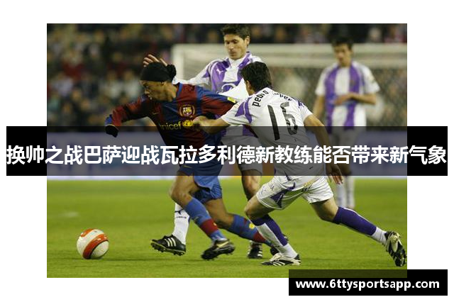 换帅之战巴萨迎战瓦拉多利德新教练能否带来新气象