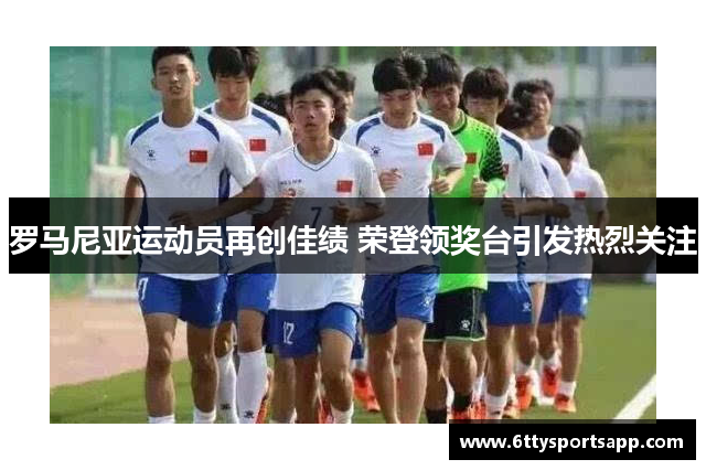 罗马尼亚运动员再创佳绩 荣登领奖台引发热烈关注