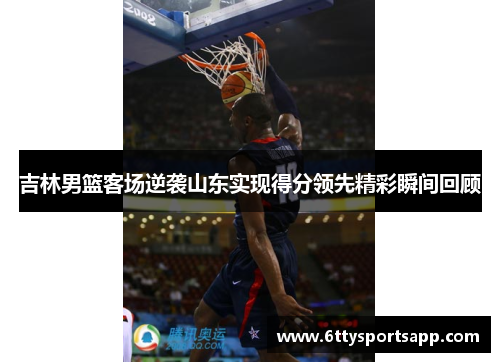 吉林男篮客场逆袭山东实现得分领先精彩瞬间回顾
