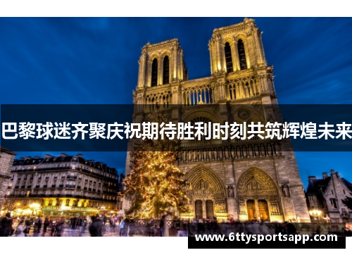 巴黎球迷齐聚庆祝期待胜利时刻共筑辉煌未来