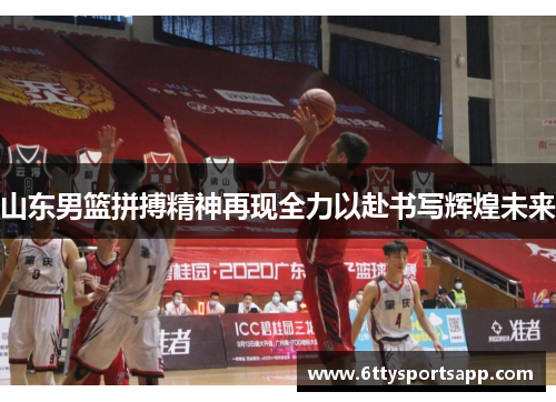山东男篮拼搏精神再现全力以赴书写辉煌未来