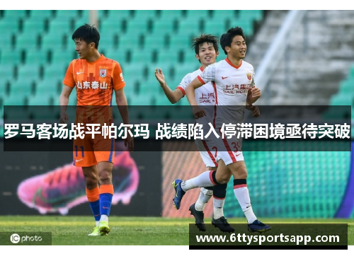 罗马客场战平帕尔玛 战绩陷入停滞困境亟待突破