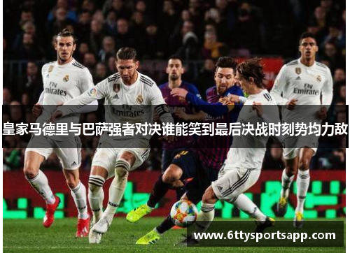 皇家马德里与巴萨强者对决谁能笑到最后决战时刻势均力敌