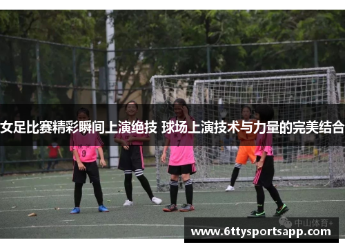女足比赛精彩瞬间上演绝技 球场上演技术与力量的完美结合