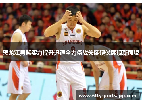 黑龙江男篮实力提升迅速全力备战关键硬仗展现新面貌